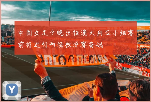 中国女足今晚出征澳大利亚小组赛前将进行两场教学赛备战