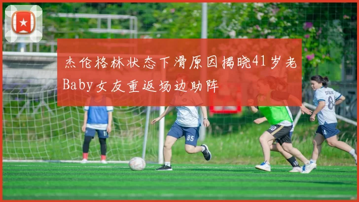 杰伦格林状态下滑原因揭晓41岁老Baby女友重返场边助阵