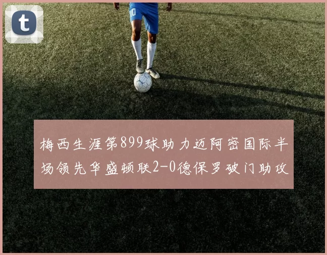 梅西生涯第899球助力迈阿密国际半场领先华盛顿联2-0德保罗破门助攻