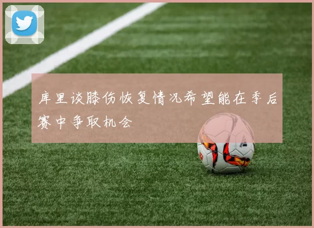 库里谈膝伤恢复情况希望能在季后赛中争取机会