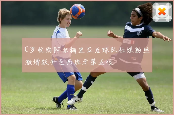 C罗收购阿尔梅里亚后球队社媒粉丝激增跃升至西班牙第五位