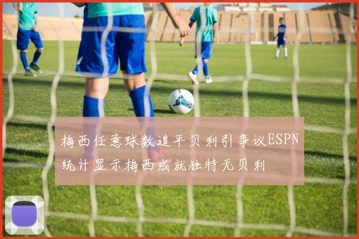 梅西任意球数追平贝利引争议ESPN统计显示梅西成就独特无贝利