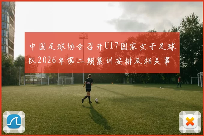 中国足球协会召开U17国家女子足球队2026年第二期集训安排及相关事项通知