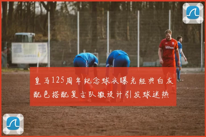 皇马125周年纪念球衣曝光经典白灰配色搭配复古队徽设计引发球迷热议