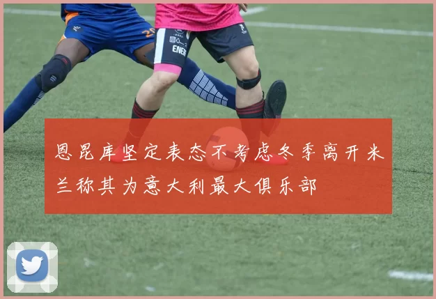 恩昆库坚定表态不考虑冬季离开米兰称其为意大利最大俱乐部