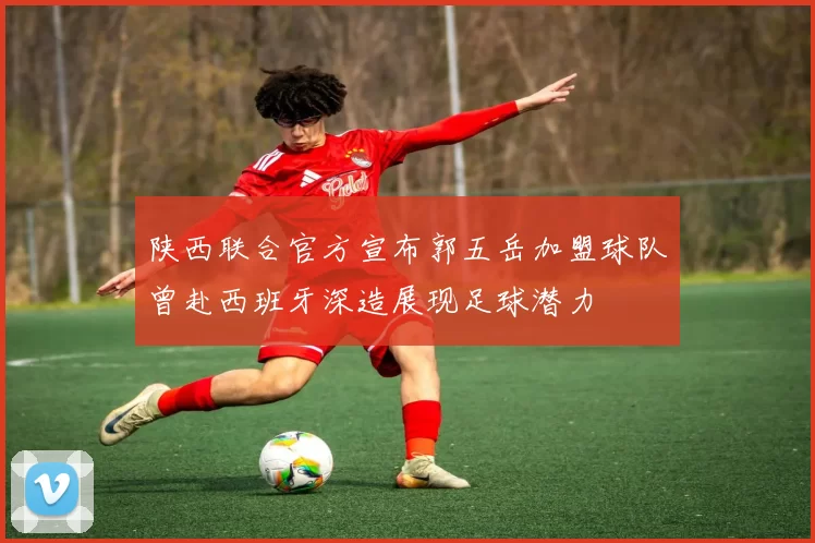 陕西联合官方宣布郭五岳加盟球队曾赴西班牙深造展现足球潜力