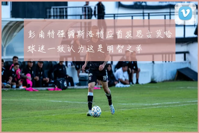 彭南特强调斯洛特应首发恩古莫哈球迷一致认为这是明智之举