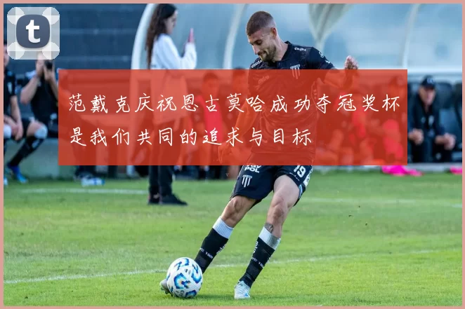 范戴克庆祝恩古莫哈成功夺冠奖杯是我们共同的追求与目标