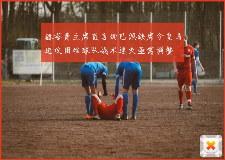 赫塔费主席直言姆巴佩缺席令皇马进攻困难球队战术迷失亟需调整