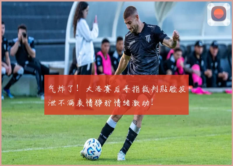 气炸了！大洛赛后手指裁判贴脸发泄不满表情狰狞情绪激动！