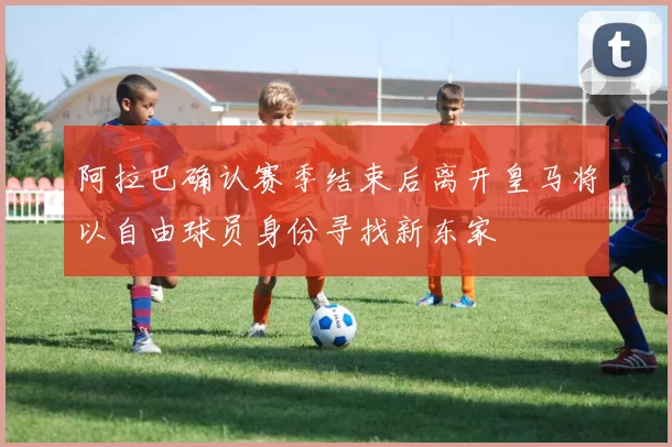 阿拉巴确认赛季结束后离开皇马将以自由球员身份寻找新东家