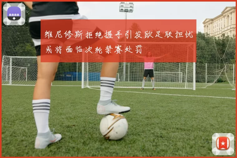 维尼修斯拒绝握手引发欧足联担忧或将面临次轮禁赛处罚