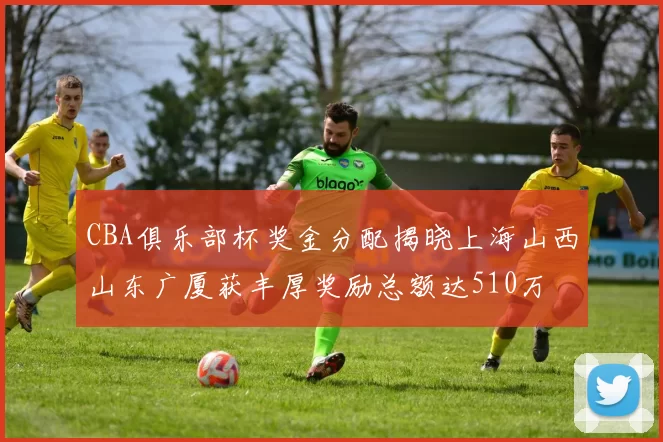 CBA俱乐部杯奖金分配揭晓上海山西山东广厦获丰厚奖励总额达510万