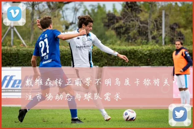 戴维森转正前景不明乌度卡称将关注市场动态与球队需求