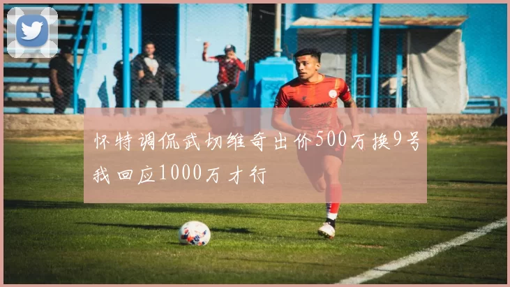 怀特调侃武切维奇出价500万换9号我回应1000万才行