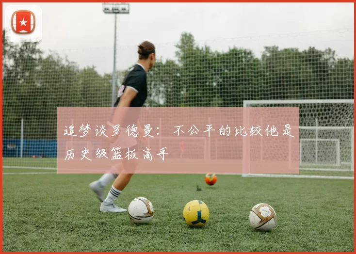 追梦谈罗德曼：不公平的比较他是历史级篮板高手