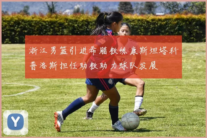 浙江男篮引进希腊教练康斯坦塔科普洛斯担任助教助力球队发展