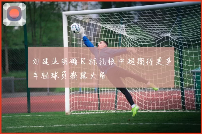 刘建业明确目标扎根中超期待更多年轻球员崭露头角