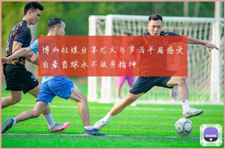 博加社媒分享尤文与罗马平局感受自豪首球永不放弃精神